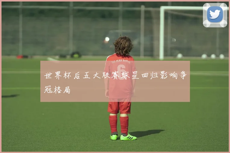 世界杯后五大联赛球星回归影响争冠格局