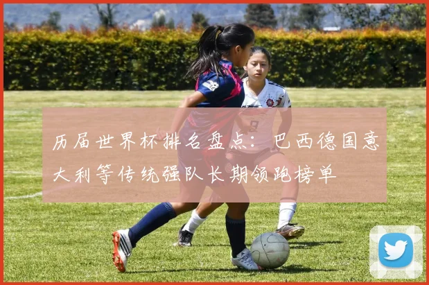 历届世界杯排名盘点:巴西德国意大利等传统强队长期领跑榜单