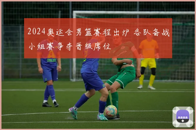 2024奥运会男篮赛程出炉 各队备战小组赛争夺晋级席位